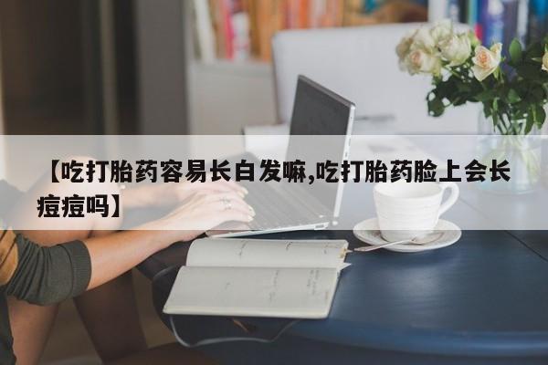 网上哪里买打胎药【吃打胎药容易长白发嘛,吃打胎药脸上会长痘痘吗】