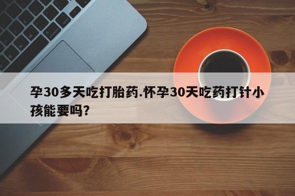 网上哪里买打胎药孕30多天吃打胎药.怀孕30天吃药打针小孩能要吗？