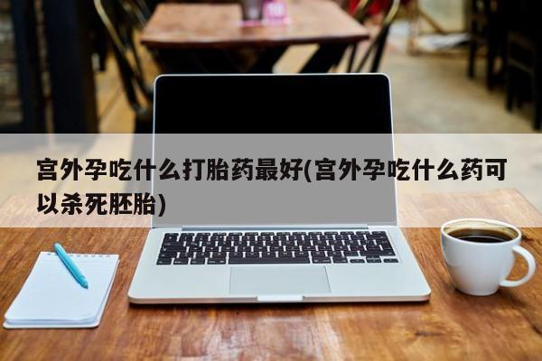 网上哪里买打胎药宫外孕吃什么打胎药最好(宫外孕吃什么药可以杀死胚胎)
