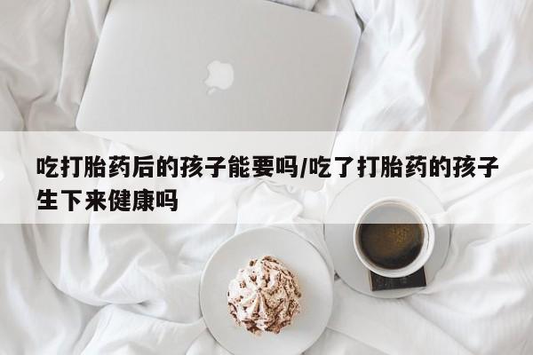 网上哪里买打胎药吃打胎药后的孩子能要吗/吃了打胎药的孩子生下来健康吗