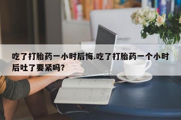 网上哪里买打胎药吃了打胎药一小时后悔.吃了打胎药一个小时后吐了要紧吗？