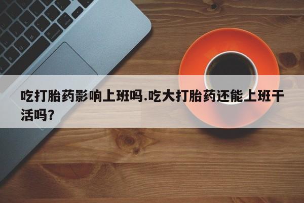 网上哪里买打胎药吃打胎药影响上班吗.吃大打胎药还能上班干活吗？