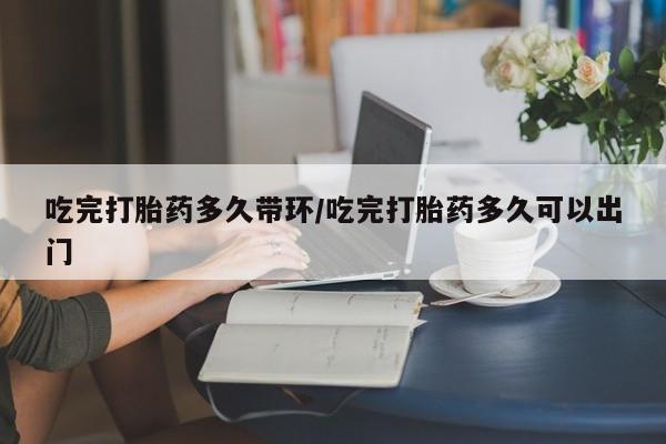 网上哪里买打胎药吃完打胎药多久带环/吃完打胎药多久可以出门