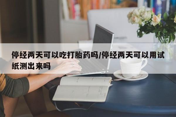 网上哪里买打胎药停经两天可以吃打胎药吗/停经两天可以用试纸测出来吗