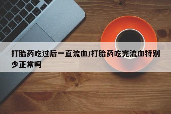 网上哪里买打胎药打胎药吃过后一直流血/打胎药吃完流血特别少正常吗