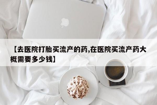 网上哪里买打胎药【去医院打胎买流产的药,在医院买流产药大概需要多少钱】