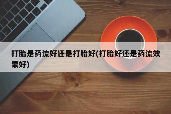 网上哪里买打胎药打胎是药流好还是打胎好(打胎好还是药流效果好)