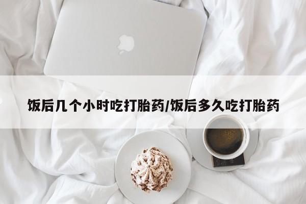 网上哪里买打胎药饭后几个小时吃打胎药/饭后多久吃打胎药