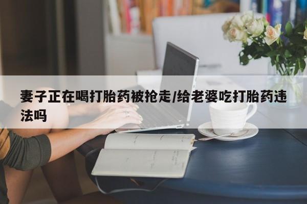 网上哪里买打胎药妻子正在喝打胎药被抢走/给老婆吃打胎药违法吗