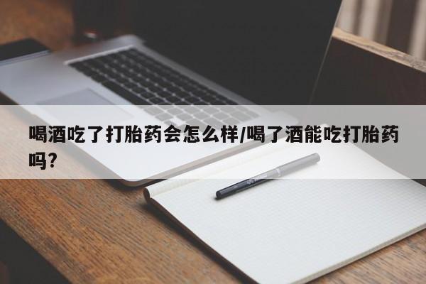 网上哪里买打胎药喝酒吃了打胎药会怎么样/喝了酒能吃打胎药吗?