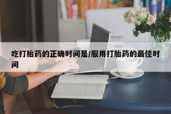 网上哪里买打胎药吃打胎药的正确时间是/服用打胎药的最佳时间